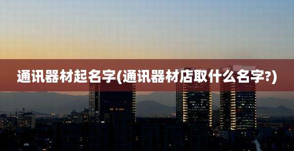 通讯器材起名字(通讯器材店取什么名字?)