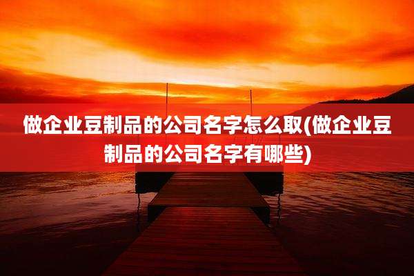 做企业豆制品的公司名字怎么取(做企业豆制品的公司名字有哪些)