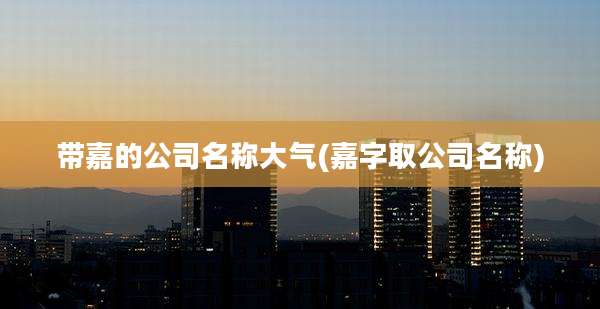 带嘉的公司名称大气(嘉字取公司名称)