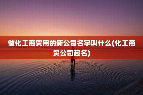 做化工商贸用的新公司名字叫什么(化工商贸公司起名)