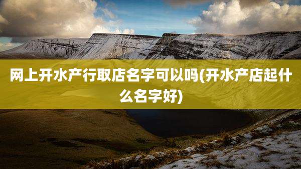 网上开水产行取店名字可以吗(开水产店起什么名字好)