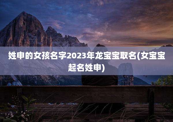 姓申的女孩名字2023年龙宝宝取名(女宝宝起名姓申)