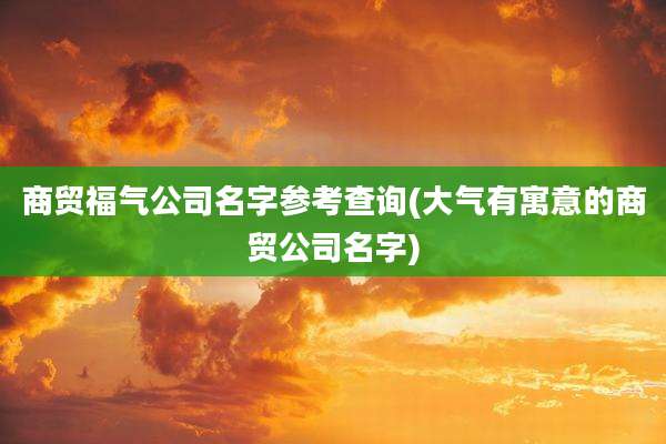 商贸福气公司名字参考查询(大气有寓意的商贸公司名字)