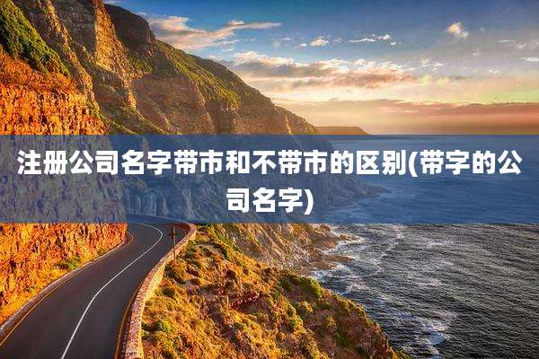 注册公司名字带市和不带市的区别(带字的公司名字)
