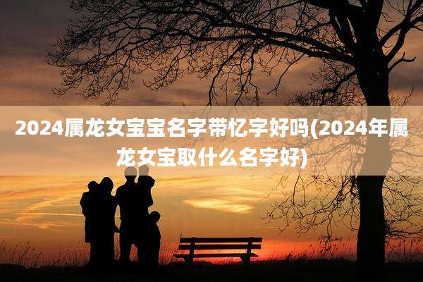 2024属龙女宝宝名字带忆字好吗(2024年属龙女宝取什么名字好)