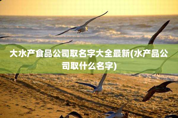大水产食品公司取名字大全最新(水产品公司取什么名字)