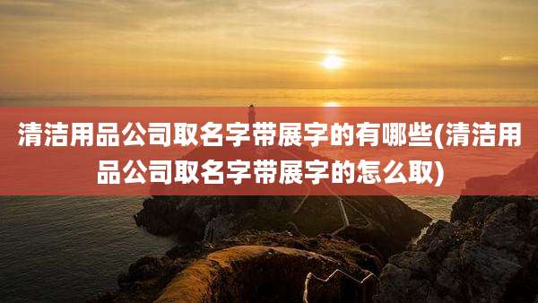 清洁用品公司取名字带展字的有哪些(清洁用品公司取名字带展字的怎么取)