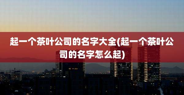起一个茶叶公司的名字大全(起一个茶叶公司的名字怎么起)