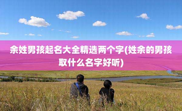 余姓男孩起名大全精选两个字(姓余的男孩取什么名字好听)