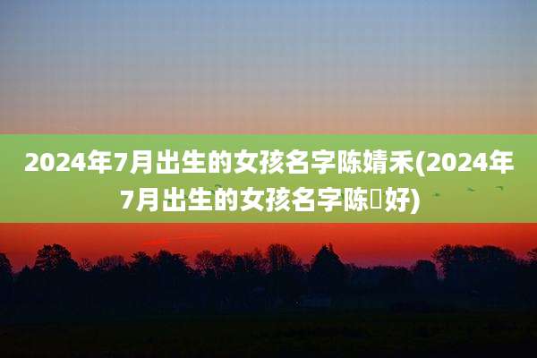 2024年7月出生的女孩名字陈婧禾(2024年7月出生的女孩名字陈芉好)
