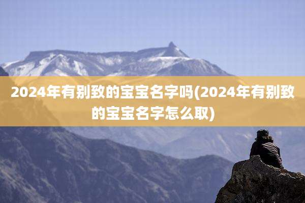 2024年有别致的宝宝名字吗(2024年有别致的宝宝名字怎么取)