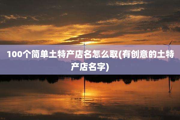 100个简单土特产店名怎么取(有创意的土特产店名字)