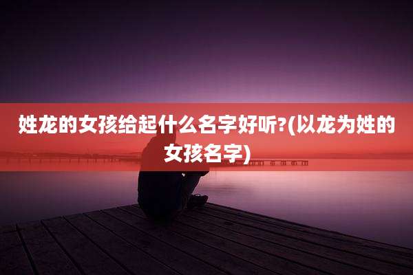 姓龙的女孩给起什么名字好听?(以龙为姓的女孩名字)