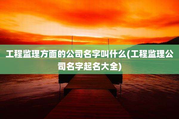 工程监理方面的公司名字叫什么(工程监理公司名字起名大全)