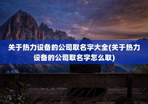 关于热力设备的公司取名字大全(关于热力设备的公司取名字怎么取)