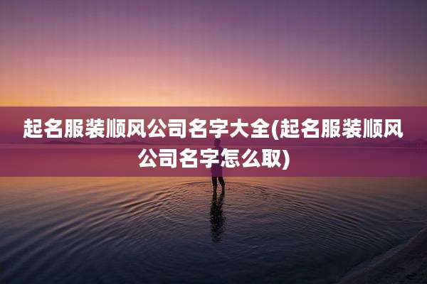 起名服装顺风公司名字大全(起名服装顺风公司名字怎么取)