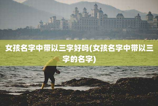 女孩名字中带以三字好吗(女孩名字中带以三字的名字)