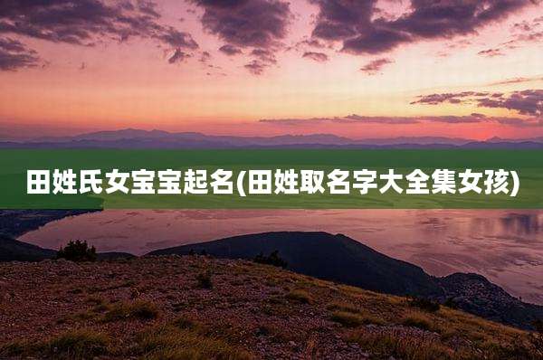 田姓氏女宝宝起名(田姓取名字大全集女孩)