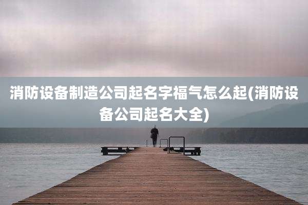 消防设备制造公司起名字福气怎么起(消防设备公司起名大全)
