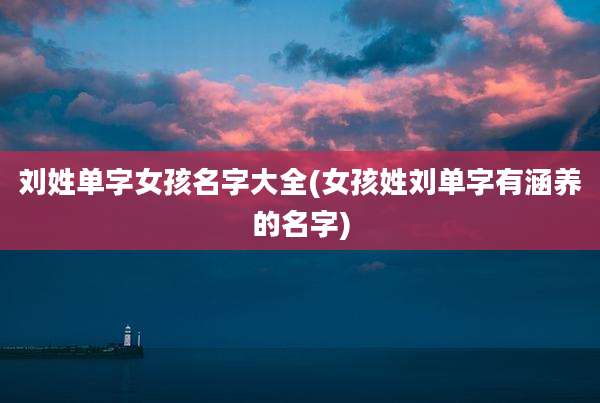 刘姓单字女孩名字大全(女孩姓刘单字有涵养的名字)