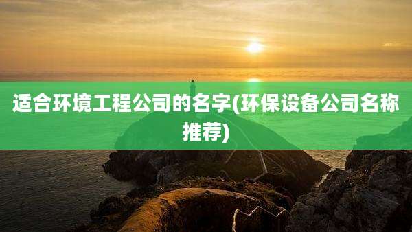 适合环境工程公司的名字(环保设备公司名称推荐)