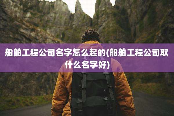 船舶工程公司名字怎么起的(船舶工程公司取什么名字好)
