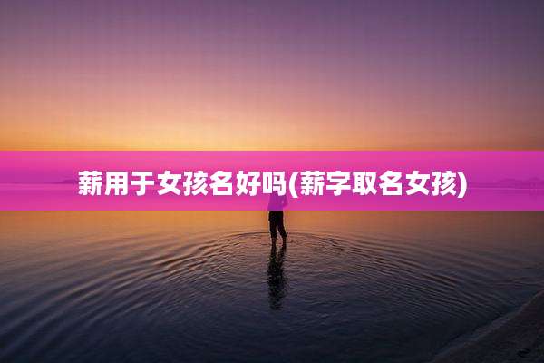 薪用于女孩名好吗(薪字取名女孩)
