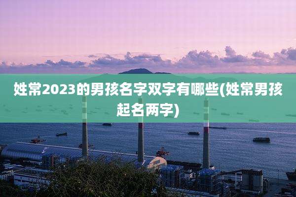 姓常2023的男孩名字双字有哪些(姓常男孩起名两字)