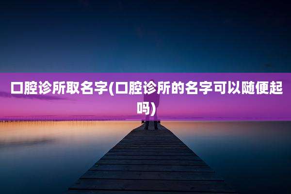 口腔诊所取名字(口腔诊所的名字可以随便起吗)