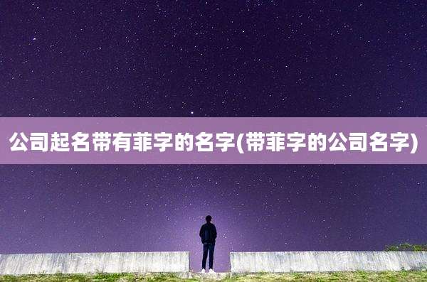 公司起名带有菲字的名字(带菲字的公司名字)