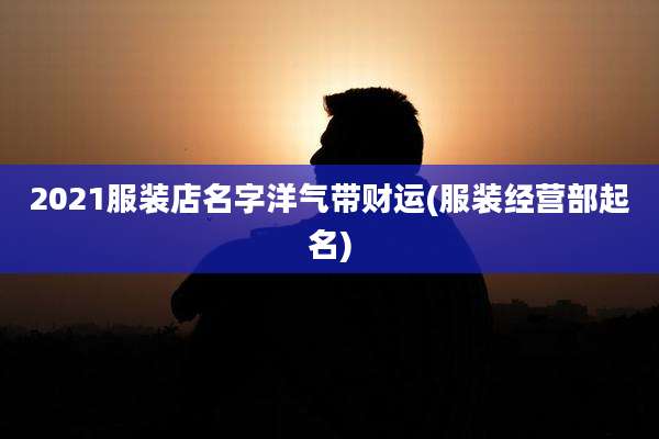 2021服装店名字洋气带财运(服装经营部起名)