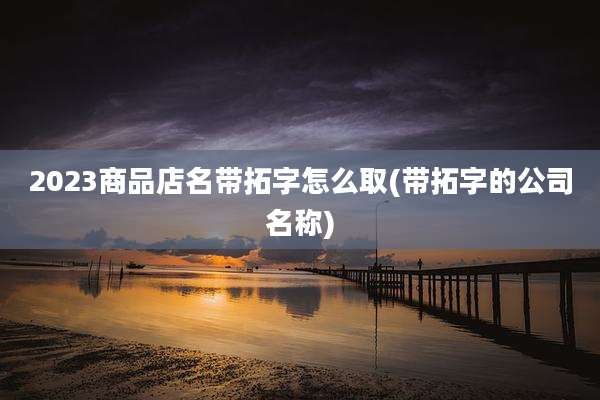 2023商品店名带拓字怎么取(带拓字的公司名称)