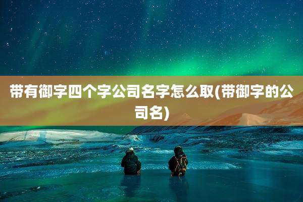 带有御字四个字公司名字怎么取(带御字的公司名)