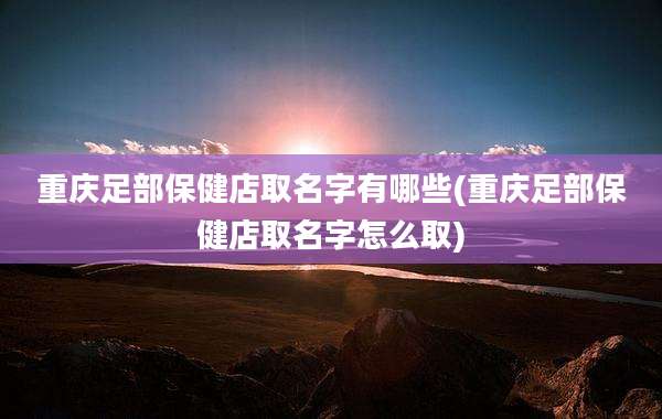 重庆足部保健店取名字有哪些(重庆足部保健店取名字怎么取)
