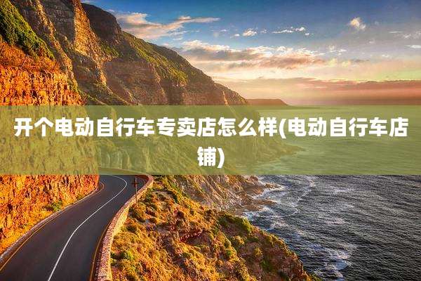 开个电动自行车专卖店怎么样(电动自行车店铺)