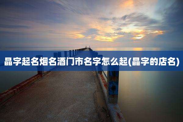 晶字起名烟名酒门市名字怎么起(晶字的店名)