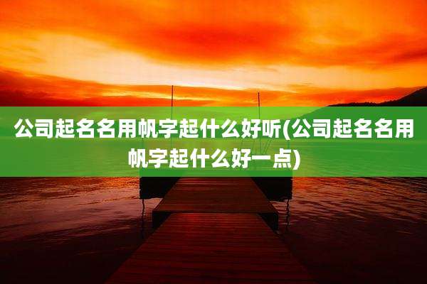公司起名名用帆字起什么好听(公司起名名用帆字起什么好一点)