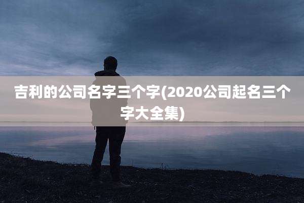 吉利的公司名字三个字(2020公司起名三个字大全集)