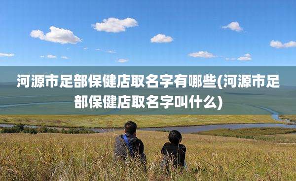 河源市足部保健店取名字有哪些(河源市足部保健店取名字叫什么)