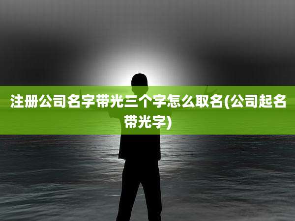 注册公司名字带光三个字怎么取名(公司起名带光字)