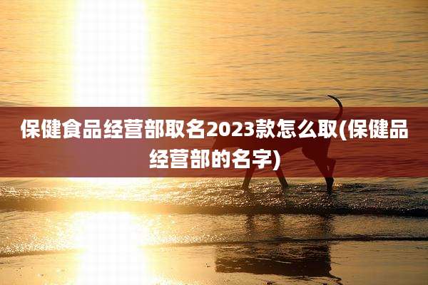 保健食品经营部取名2023款怎么取(保健品经营部的名字)