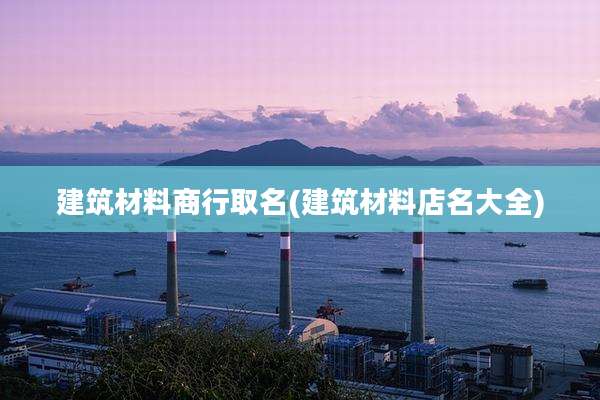 建筑材料商行取名(建筑材料店名大全)