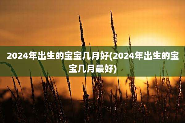 2024年出生的宝宝几月好(2024年出生的宝宝几月最好)
