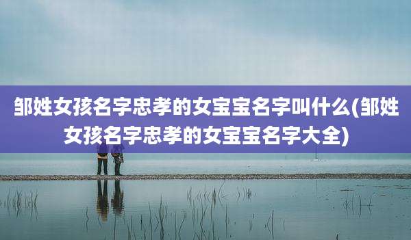 邹姓女孩名字忠孝的女宝宝名字叫什么(邹姓女孩名字忠孝的女宝宝名字大全)
