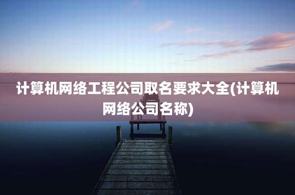 计算机网络工程公司取名要求大全(计算机网络公司名称)