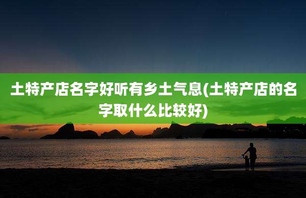 土特产店名字好听有乡土气息(土特产店的名字取什么比较好)