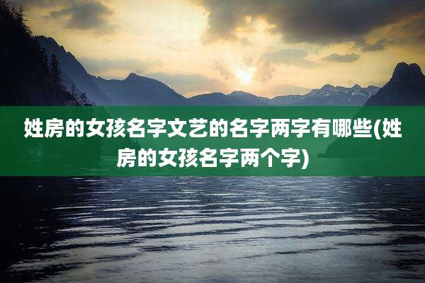 姓房的女孩名字文艺的名字两字有哪些(姓房的女孩名字两个字)