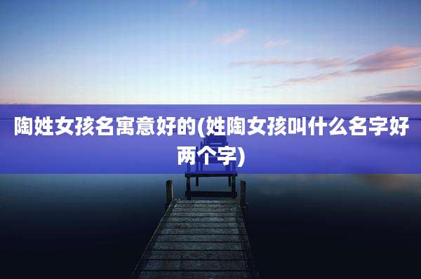 陶姓女孩名寓意好的(姓陶女孩叫什么名字好两个字)