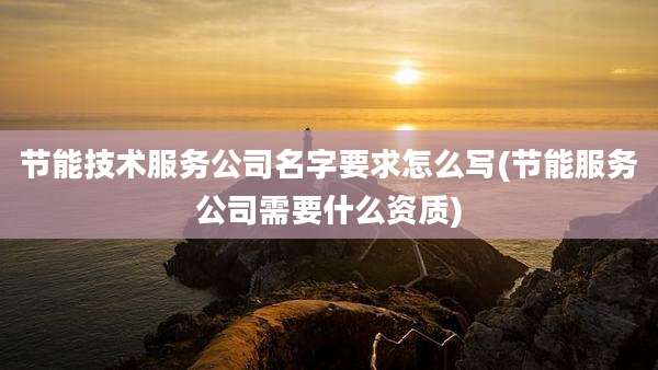 节能技术服务公司名字要求怎么写(节能服务公司需要什么资质)
