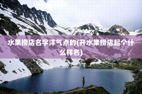 水果捞店名字洋气点的(开水果捞店起个什么样名)